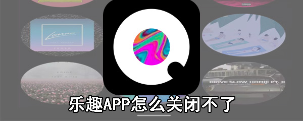 乐趣APP怎么关闭不了_乐趣APP关闭不了方法分享